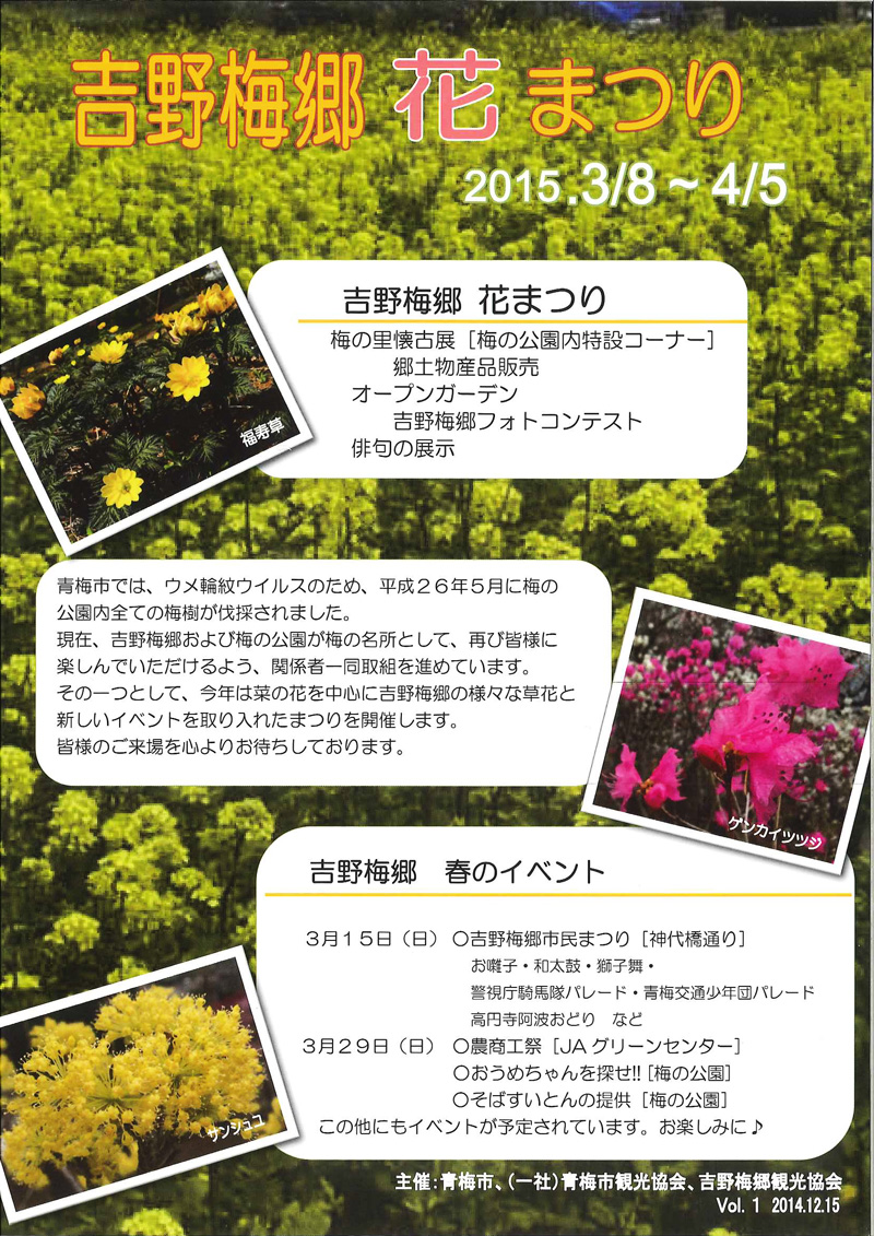 吉野梅郷 花まつり。2015年3月8日(日)～4月5日(日)。梅の里懐古展 [梅の公園内特設コーナー]・郷土物産品販売・オープンガーデン・吉野梅郷フォトコンテスト・俳句の展示。青梅市では、ウメ輪紋ウイルスのため、平成26年5月に梅の公園内全ての梅樹が伐採されました。現在、吉野梅郷および梅の公園が梅の名所として、再び皆様に楽しんでいただけるよう、関係者一同取組を進めています。その一つとして、今年は菜の花を中心に吉野梅郷の様々な草花と新しいイベントを取り入れたまつりを開催します。皆様のご来場を心よりお待ちしております。吉野梅郷 春のイベント：3月15日(日)、吉野梅郷市民まつり[神代橋通り](お囃子・和太鼓・獅子舞・警視庁騎馬隊パレード・青梅交通少年団パレード・高円寺阿波おどり など)。3月29日(日)、農商工祭[JAグリーンセンター]・おうめちゃんを探せ!![梅の公園]・そばすいとんの提供[梅の公園] このほかにもイベントが予定されています。お楽しみに♪ 主催：青梅市、(一社)青梅市観光協会、吉野梅郷観光協会